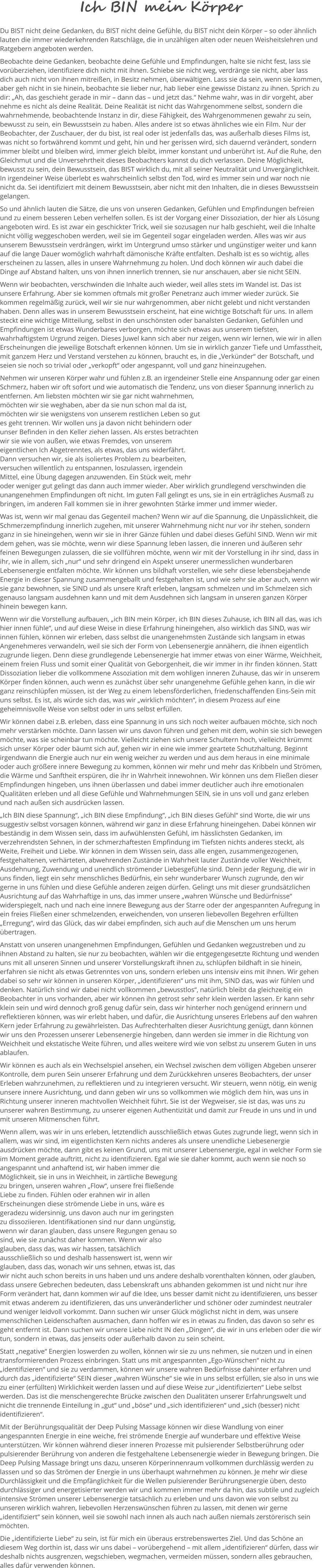 Ich BIN mein Körper Du BIST nicht deine Gedanken, du BIST nicht deine Gefühle, du BIST nicht dein Körper – so oder ähnlich lauten die immer wiederkehrenden Ratschläge, die in unzähligen alten oder neuen Weisheitslehren und Ratgebern angeboten werden.  Beobachte deine Gedanken, beobachte deine Gefühle und Empfindungen, halte sie nicht fest, lass sie vorüberziehen, identifiziere dich nicht mit ihnen. Schiebe sie nicht weg, verdränge sie nicht, aber lass dich auch nicht von ihnen mitreißen, in Besitz nehmen, überwältigen. Lass sie da sein, wenn sie kommen, aber geh nicht in sie hinein, beobachte sie lieber nur, hab lieber eine gewisse Distanz zu ihnen. Sprich zu dir: „Ah, das geschieht gerade in mir – dann das – und jetzt das.“ Nehme wahr, was in dir vorgeht, aber nehme es nicht als deine Realität. Deine Realität ist nicht das Wahrgenommene selbst, sondern die wahrnehmende, beobachtende Instanz in dir, diese Fähigkeit, des Wahrgenommenen gewahr zu sein, bewusst zu sein, ein Bewusstsein zu haben. Alles andere ist so etwas ähnliches wie ein Film. Nur der Beobachter, der Zuschauer, der du bist, ist real oder ist jedenfalls das, was außerhalb dieses Films ist, was nicht so fortwährend kommt und geht, hin und her gerissen wird, sich dauernd verändert, sondern immer bleibt und bleiben wird, immer gleich bleibt, immer konstant und unberührt ist. Auf die Ruhe, den Gleichmut und die Unversehrtheit dieses Beobachters kannst du dich verlassen. Deine Möglichkeit, bewusst zu sein, dein Bewusstsein, das BIST wirklich du, mit all seiner Neutralität und Unvergänglichkeit. In irgendeiner Weise überlebt es wahrscheinlich selbst den Tod, wird es immer sein und war noch nie nicht da. Sei identifiziert mit deinem Bewusstsein, aber nicht mit den Inhalten, die in dieses Bewusstsein gelangen.  So und ähnlich lauten die Sätze, die uns von unseren Gedanken, Gefühlen und Empfindungen befreien und zu einem besseren Leben verhelfen sollen. Es ist der Vorgang einer Dissoziation, der hier als Lösung angeboten wird. Es ist zwar ein geschickter Trick, weil sie sozusagen nur halb geschieht, weil die Inhalte nicht völlig weggeschoben werden, weil sie im Gegenteil sogar eingeladen werden. Alles was wir aus unserem Bewusstsein verdrängen, wirkt im Untergrund umso stärker und ungünstiger weiter und kann auf die lange Dauer womöglich wahrhaft dämonische Kräfte entfalten. Deshalb ist es so wichtig, alles erscheinen zu lassen, alles in unsere Wahrnehmung zu holen. Und doch können wir auch dabei die Dinge auf Abstand halten, uns von ihnen innerlich trennen, sie nur anschauen, aber sie nicht SEIN.  Wenn wir beobachten, verschwinden die Inhalte auch wieder, weil alles stets im Wandel ist. Das ist unsere Erfahrung. Aber sie kommen oftmals mit großer Penetranz auch immer wieder zurück. Sie kommen regelmäßig zurück, weil wir sie nur wahrgenommen, aber nicht gelebt und nicht verstanden haben. Denn alles was in unserem Bewusstsein erscheint, hat eine wichtige Botschaft für uns. In allem steckt eine wichtige Mitteilung, selbst in den unschönsten oder banalsten Gedanken, Gefühlen und Empfindungen ist etwas Wunderbares verborgen, möchte sich etwas aus unserem tiefsten, wahrhaftigstem Urgrund zeigen. Dieses Juwel kann sich aber nur zeigen, wenn wir lernen, wie wir in allen Erscheinungen die jeweilige Botschaft erkennen können. Um sie in wirklich ganzer Tiefe und Umfasstheit, mit ganzem Herz und Verstand verstehen zu können, braucht es, in die „Verkünder“ der Botschaft, und seien sie noch so trivial oder „verkopft“ oder angespannt, voll und ganz hineinzugehen.  Nehmen wir unseren Körper wahr und fühlen z.B. an irgendeiner Stelle eine Anspannung oder gar einen Schmerz, haben wir oft sofort und wie automatisch die Tendenz, uns von dieser Spannung innerlich zu entfernen. Am liebsten möchten wir sie gar nicht wahrnehmen, möchten wir sie weghaben, aber da sie nun schon mal da ist, möchten wir sie wenigstens von unserem restlichen Leben so gut es geht trennen. Wir wollen uns ja davon nicht behindern oder unser Befinden in den Keller ziehen lassen. Als erstes betrachten wir sie wie von außen, wie etwas Fremdes, von unserem eigentlichen Ich Abgetrenntes, als etwas, das uns widerfährt. Dann versuchen wir, sie als isoliertes Problem zu bearbeiten, versuchen willentlich zu entspannen, loszulassen, irgendein Mittel, eine Übung dagegen anzuwenden. Ein Stück weit, mehr oder weniger gut gelingt das dann auch immer wieder. Aber wirklich grundlegend verschwinden die unangenehmen Empfindungen oft nicht. Im guten Fall gelingt es uns, sie in ein erträgliches Ausmaß zu bringen, im anderen Fall kommen sie in ihrer gewohnten Stärke immer und immer wieder.  Was ist, wenn wir mal genau das Gegenteil machen? Wenn wir auf die Spannung, die Unpässlichkeit, die Schmerzempfindung innerlich zugehen, mit unserer Wahrnehmung nicht nur vor ihr stehen, sondern ganz in sie hineingehen, wenn wir sie in ihrer Gänze fühlen und dabei dieses Gefühl SIND. Wenn wir mit dem gehen, was sie möchte, wenn wir diese Spannung leben lassen, die inneren und äußeren sehr feinen Bewegungen zulassen, die sie vollführen möchte, wenn wir mit der Vorstellung in ihr sind, dass in ihr, wie in allem, sich „nur“ und sehr dringend ein Aspekt unserer unermesslichen wunderbaren Lebensenergie entfalten möchte. Wir können uns bildhaft vorstellen, wie sehr diese lebensbejahende Energie in dieser Spannung zusammengeballt und festgehalten ist, und wie sehr sie aber auch, wenn wir sie ganz bewohnen, sie SIND und als unsere Kraft erleben, langsam schmelzen und im Schmelzen sich genauso langsam ausdehnen kann und mit dem Ausdehnen sich langsam in unseren ganzen Körper hinein bewegen kann.  Wenn wir die Vorstellung aufbauen, „ich BIN mein Körper, ich BIN dieses Zuhause, ich BIN all das, was ich hier innen fühle“, und auf diese Weise in diese Erfahrung hineingehen, also wirklich das SIND, was wir innen fühlen, können wir erleben, dass selbst die unangenehmsten Zustände sich langsam in etwas Angenehmeres verwandeln, weil sie sich der Form von Lebensenergie annähern, die ihnen eigentlich zugrunde liegen. Denn diese grundlegende Lebensenergie hat immer etwas von einer Wärme, Weichheit, einem freien Fluss und somit einer Qualität von Geborgenheit, die wir immer in ihr finden können. Statt Dissoziation lieber die vollkommene Assoziation mit dem wohligen inneren Zuhause, das wir in unserem Körper finden können, auch wenn es zunächst über sehr unangenehme Gefühle gehen kann, in die wir ganz reinschlüpfen müssen, ist der Weg zu einem lebensförderlichen, friedenschaffenden Eins-Sein mit uns selbst. Es ist, als würde sich das, was wir „wirklich möchten“, in diesem Prozess auf eine geheimnisvolle Weise von selbst oder in uns selbst erfüllen.   Wir können dabei z.B. erleben, dass eine Spannung in uns sich noch weiter aufbauen möchte, sich noch mehr verstärken möchte. Dann lassen wir uns davon führen und gehen mit dem, wohin sie sich bewegen möchte, was sie scheinbar tun möchte. Vielleicht ziehen sich unsere Schultern hoch, vielleicht krümmt sich unser Körper oder bäumt sich auf, gehen wir in eine wie immer geartete Schutzhaltung. Beginnt irgendwann die Energie auch nur ein wenig weicher zu werden und aus dem heraus in eine minimale oder auch größere innere Bewegung zu kommen, können wir mehr und mehr das Kribbeln und Strömen, die Wärme und Sanftheit erspüren, die ihr in Wahrheit innewohnen. Wir können uns dem Fließen dieser Empfindungen hingeben, uns ihnen überlassen und dabei immer deutlicher auch ihre emotionalen Qualitäten erleben und all diese Gefühle und Wahrnehmungen SEIN, sie in uns voll und ganz erleben und nach außen sich ausdrücken lassen. „Ich BIN diese Spannung“, „ich BIN diese Empfindung“, „ich BIN dieses Gefühl“ sind Worte, die wir uns suggestiv selbst vorsagen können, während wir ganz in diese Erfahrung hineingehen. Dabei können wir beständig in dem Wissen sein, dass im aufwühlensten Gefühl, im hässlichsten Gedanken, im verzehrendsten Sehnen, in der schmerzhaftesten Empfindung im Tiefsten nichts anderes steckt, als Weite, Freiheit und Liebe. Wir können in dem Wissen sein, dass alle engen, zusammengezogenen, festgehaltenen, verhärteten, abwehrenden Zustände in Wahrheit lauter Zustände voller Weichheit, Ausdehnung, Zuwendung und unendlich strömender Liebesgefühle sind. Denn jeder Regung, die wir in uns finden, liegt ein sehr menschliches Bedürfnis, ein sehr wunderbarer Wunsch zugrunde, den wir gerne in uns fühlen und diese Gefühle anderen zeigen dürfen. Gelingt uns mit dieser grundsätzlichen Ausrichtung auf das Wahrhaftige in uns, das immer unsere „wahren Wünsche und Bedürfnisse“ widerspiegelt, nach und nach eine innere Bewegung aus der Starre oder der angespannten Aufregung in ein freies Fließen einer schmelzenden, erweichenden, von unseren liebevollen Begehren erfüllten „Erregung“, wird das Glück, das wir dabei empfinden, sich auch auf die Menschen um uns herum übertragen.  Anstatt von unseren unangenehmen Empfindungen, Gefühlen und Gedanken wegzustreben und zu ihnen Abstand zu halten, sie nur zu beobachten, wählen wir die entgegengesetzte Richtung und wenden uns mit all unseren Sinnen und unserer Vorstellungskraft ihnen zu, schlüpfen bildhaft in sie hinein, erfahren sie nicht als etwas Getrenntes von uns, sondern erleben uns intensiv eins mit ihnen. Wir gehen dabei so sehr wir können in unseren Körper, „identifizieren“ uns mit ihm, SIND das, was wir fühlen und denken. Natürlich sind wir dabei nicht vollkommen „bewusstlos“, natürlich bleibt da gleichzeitig ein Beobachter in uns vorhanden, aber wir können ihn getrost sehr sehr klein werden lassen. Er kann sehr klein sein und wird dennoch groß genug dafür sein, dass wir hinterher noch genügend erinnern und reflektieren können, was wir erlebt haben, und dafür, die Ausrichtung unseres Erlebens auf den wahren Kern jeder Erfahrung zu gewährleisten. Das Aufrechterhalten dieser Ausrichtung genügt, dann können wir uns den Prozessen unserer Lebensenergie hingeben, dann werden sie immer in die Richtung von Weichheit und ekstatische Weite führen, und alles weitere wird wie von selbst zu unserem Guten in uns ablaufen.  Wir können es auch als ein Wechselspiel ansehen, ein Wechsel zwischen dem völligen Abgeben unserer Kontrolle, dem puren Sein unserer Erfahrung und dem Zurückkehren unseres Beobachters, der unser Erleben wahrzunehmen, zu reflektieren und zu integrieren versucht. Wir steuern, wenn nötig, ein wenig unsere innere Ausrichtung, und dann geben wir uns so vollkommen wie möglich dem hin, was uns in Richtung unserer inneren machtvollen Weichheit führt. Sie ist der Wegweiser, sie ist das, was uns zu unserer wahren Bestimmung, zu unserer eigenen Authentizität und damit zur Freude in uns und in und mit unseren Mitmenschen führt.  Wenn allem, was wir in uns erleben, letztendlich ausschließlich etwas Gutes zugrunde liegt, wenn sich in allem, was wir sind, im eigentlichsten Kern nichts anderes als unsere unendliche Liebesenergie ausdrücken möchte, dann gibt es keinen Grund, uns mit unserer Lebensenergie, egal in welcher Form sie im Moment gerade auftritt, nicht zu identifizieren. Egal wie sie daher kommt, auch wenn sie noch so angespannt und anhaftend ist, wir haben immer die Möglichkeit, sie in uns in Weichheit, in zärtliche Bewegung zu bringen, unseren wahren „Flow“, unsere frei fließende Liebe zu finden. Fühlen oder erahnen wir in allen Erscheinungen diese strömende Liebe in uns, wäre es geradezu widersinnig, uns davon auch nur im geringsten zu dissoziieren. Identifikationen sind nur dann ungünstig, wenn wir daran glauben, dass unsere Regungen genau so sind, wie sie zunächst daher kommen. Wenn wir also glauben, dass das, was wir hassen, tatsächlich ausschließlich so und deshalb hassenswert ist, wenn wir glauben, dass das, wonach wir uns sehnen, etwas ist, das wir nicht auch schon bereits in uns haben und uns andere deshalb vorenthalten können, oder glauben, dass unsere Gebrechen bedeuten, dass Lebenskraft uns abhanden gekommen ist und nicht nur ihre Form verändert hat, dann kommen wir auf die Idee, uns besser damit nicht zu identifizieren, uns besser mit etwas anderem zu identifizieren, das uns unveränderlicher und schöner oder zumindest neutraler und weniger leidvoll vorkommt. Dann suchen wir unser Glück möglichst nicht in dem, was unsere menschlichen Leidenschaften ausmachen, dann hoffen wir es in etwas zu finden, das davon so sehr es geht entfernt ist. Dann suchen wir unsere Liebe nicht IN den „Dingen“, die wir in uns erleben oder die wir tun, sondern in etwas, das jenseits oder außerhalb davon zu sein scheint.  Statt „negative“ Energien loswerden zu wollen, können wir sie zu uns nehmen, sie nutzen und in einen transformierenden Prozess einbringen. Statt uns mit angespannten „Ego-Wünschen“ nicht zu „identifizieren“ und sie zu verdammen, können wir unsere wahren Bedürfnisse dahinter erfahren und durch das „identifizierte“ SEIN dieser „wahren Wünsche“ sie wie in uns selbst erfüllen, sie also in uns wie zu einer (erfüllten) Wirklichkeit werden lassen und auf diese Weise zur „identifizierten“ Liebe selbst werden. Das ist die menschengerechte Brücke zwischen den Dualitäten unserer Erfahrungswelt und nicht die trennende Einteilung in „gut“ und „böse“ und „sich identifizieren“ und „sich (besser) nicht identifizieren“.  Mit der Berührungsqualität der Deep Pulsing Massage können wir diese Wandlung von einer angespannten Energie in eine weiche, frei strömende Energie auf wunderbare und effektive Weise unterstützen. Wir können während dieser inneren Prozesse mit pulsierender Selbstberührung oder pulsierender Berührung von anderen die festgehaltene Lebensenergie wieder in Bewegung bringen. Die Deep Pulsing Massage bringt uns dazu, unseren Körperinnenraum vollkommen durchlässig werden zu lassen und so das Strömen der Energie in uns überhaupt wahrnehmen zu können. Je mehr wir diese Durchlässigkeit und die Empfänglichkeit für die Wellen pulsierender Berührungsenergie üben, desto durchlässiger und energetisierter werden wir und kommen immer mehr da hin, das subtile und zugleich intensive Strömen unserer Lebensenergie tatsächlich zu erleben und uns davon wie von selbst zu unseren wirklich wahren, liebevollen Herzenswünschen führen zu lassen, mit denen wir gerne „identifiziert“ sein können, weil sie sowohl nach innen als auch nach außen niemals zerstörerisch sein möchten.  Die „identifizierte Liebe“ zu sein, ist für mich ein überaus erstrebenswertes Ziel. Und das Schöne an diesem Weg dorthin ist, dass wir uns dabei – vorübergehend – mit allem „identifizieren“ dürfen, dass wir deshalb nichts ausgrenzen, wegschieben, wegmachen, vermeiden müssen, sondern alles gebrauchen, alles dafür verwenden können.